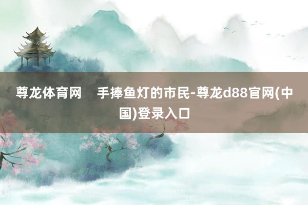 尊龙体育网    手捧鱼灯的市民-尊龙d88官网(中国)登录入口