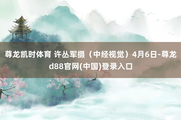 尊龙凯时体育 许丛军摄(中经视觉)4月6日-尊龙d88官网(中国)登录入口