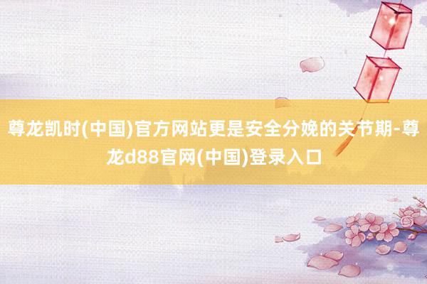 尊龙凯时(中国)官方网站更是安全分娩的关节期-尊龙d88官网(中国)登录入口