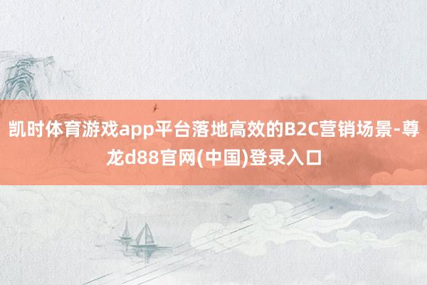 凯时体育游戏app平台落地高效的B2C营销场景-尊龙d88官网(中国)登录入口