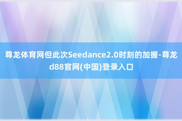 尊龙体育网但此次Seedance2.0时刻的加握-尊龙d88官网(中国)登录入口