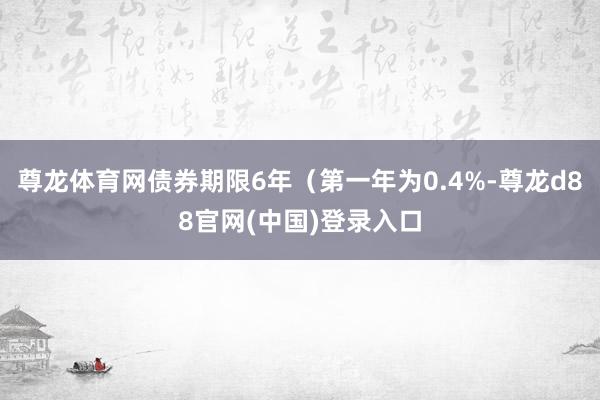 尊龙体育网债券期限6年(第一年为0.4%-尊龙d88官网(中国)登录入口