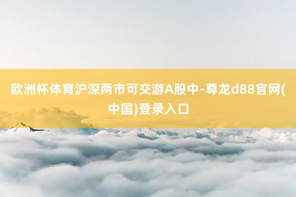欧洲杯体育沪深两市可交游A股中-尊龙d88官网(中国)登录入口