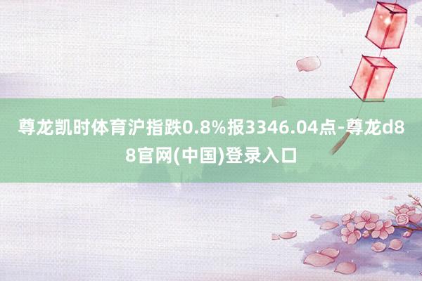尊龙凯时体育沪指跌0.8%报3346.04点-尊龙d88官网(中国)登录入口
