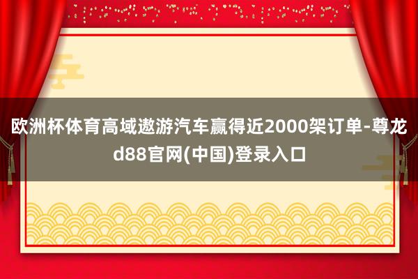 欧洲杯体育高域遨游汽车赢得近2000架订单-尊龙d88官网(中国)登录入口