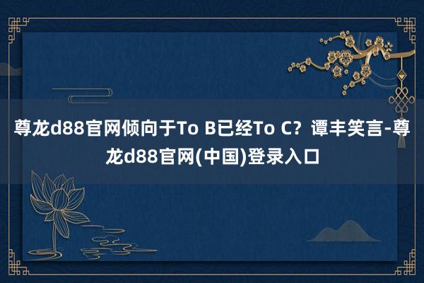 尊龙d88官网倾向于To B已经To C？谭丰笑言-尊龙d88官网(中国)登录入口