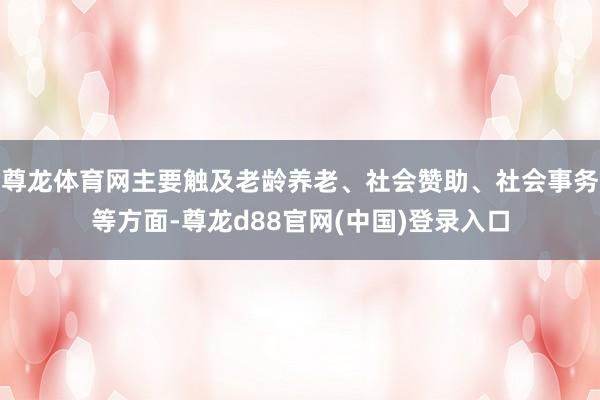 尊龙体育网主要触及老龄养老、社会赞助、社会事务等方面-尊龙d88官网(中国)登录入口
