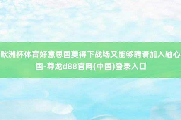 欧洲杯体育好意思国莫得下战场又能够聘请加入轴心国-尊龙d88官网(中国)登录入口