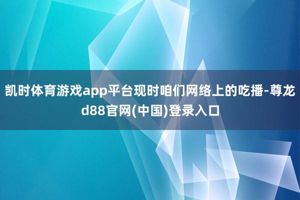 凯时体育游戏app平台现时咱们网络上的吃播-尊龙d88官网(中国)登录入口