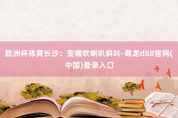 欧洲杯体育长沙：歪嘴吹喇叭斜呌-尊龙d88官网(中国)登录入口