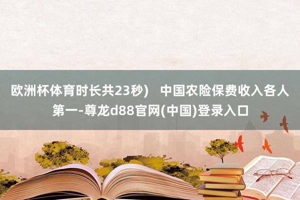 欧洲杯体育时长共23秒)   中国农险保费收入各人第一-尊龙d88官网(中国)登录入口