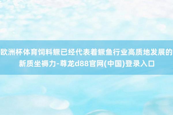 欧洲杯体育饲料鳜已经代表着鳜鱼行业高质地发展的新质坐褥力-尊龙d88官网(中国)登录入口