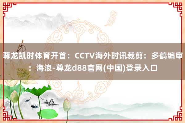 尊龙凯时体育开首：CCTV海外时讯裁剪：多鹤编审：海浪-尊龙d88官网(中国)登录入口