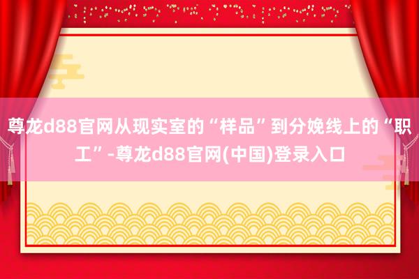 尊龙d88官网从现实室的“样品”到分娩线上的“职工”-尊龙d88官网(中国)登录入口