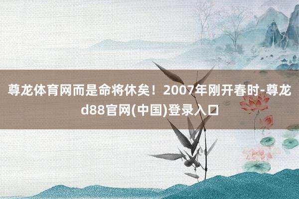 尊龙体育网而是命将休矣！2007年刚开春时-尊龙d88官网(中国)登录入口
