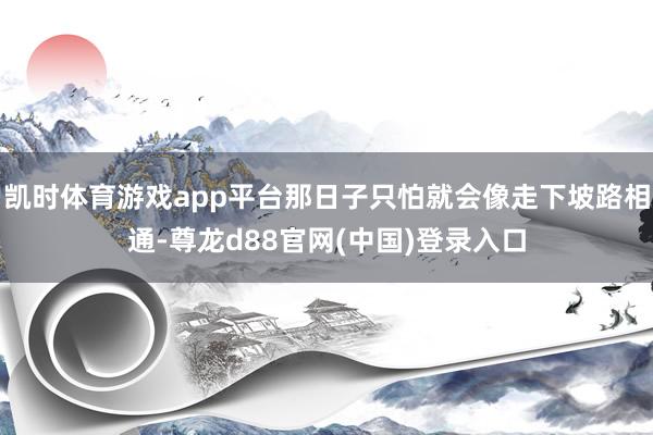 凯时体育游戏app平台那日子只怕就会像走下坡路相通-尊龙d88官网(中国)登录入口