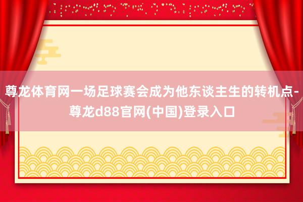 尊龙体育网一场足球赛会成为他东谈主生的转机点-尊龙d88官网(中国)登录入口