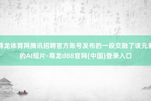 尊龙体育网腾讯招聘官方账号发布的一段交融了该元素的AI短片-尊龙d88官网(中国)登录入口