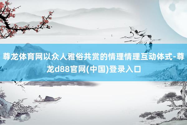 尊龙体育网以众人雅俗共赏的情理情理互动体式-尊龙d88官网(中国)登录入口