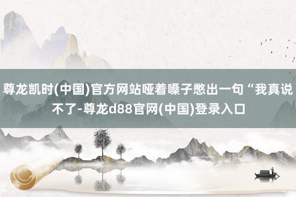 尊龙凯时(中国)官方网站哑着嗓子憋出一句“我真说不了-尊龙d88官网(中国)登录入口