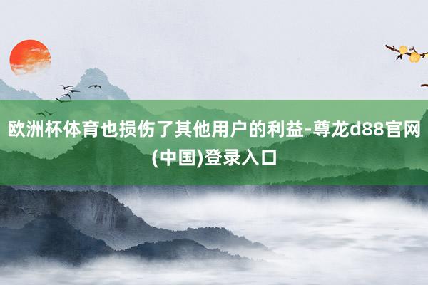 欧洲杯体育也损伤了其他用户的利益-尊龙d88官网(中国)登录入口
