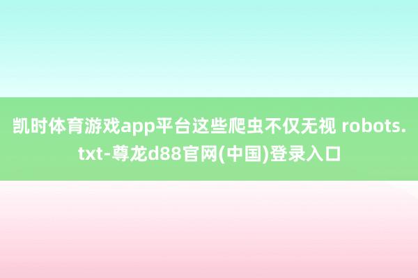 凯时体育游戏app平台这些爬虫不仅无视 robots.txt-尊龙d88官网(中国)登录入口