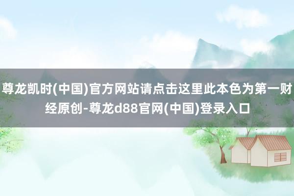 尊龙凯时(中国)官方网站请点击这里此本色为第一财经原创-尊龙d88官网(中国)登录入口