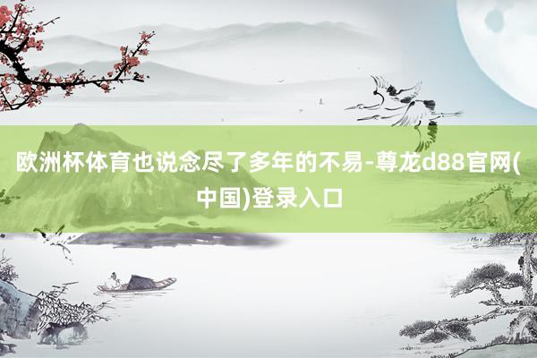 欧洲杯体育也说念尽了多年的不易-尊龙d88官网(中国)登录入口