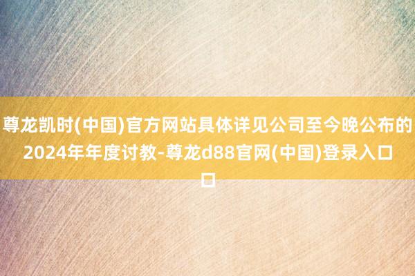 尊龙凯时(中国)官方网站具体详见公司至今晚公布的2024年年度讨教-尊龙d88官网(中国)登录入口