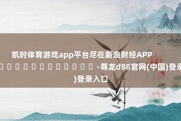 凯时体育游戏app平台尽在新浪财经APP            													-尊龙d88官网(中国)登录入口