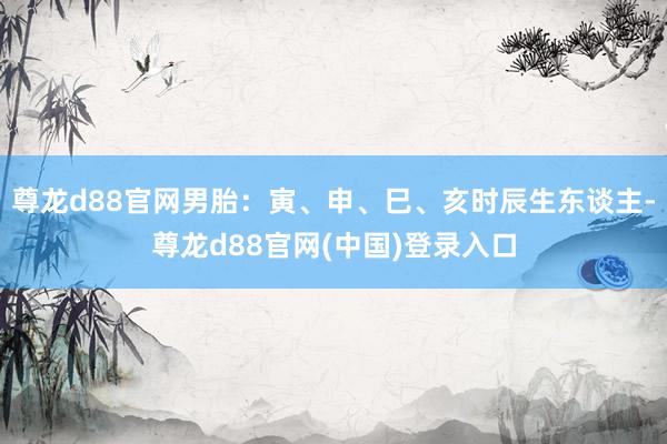 尊龙d88官网男胎：寅、申、巳、亥时辰生东谈主-尊龙d88官网(中国)登录入口
