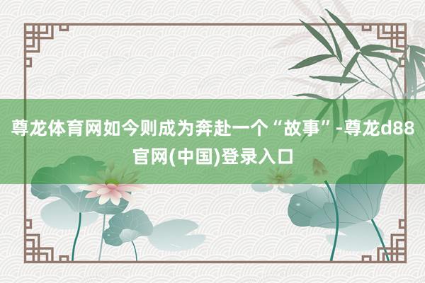 尊龙体育网如今则成为奔赴一个“故事”-尊龙d88官网(中国)登录入口