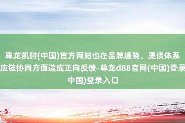 尊龙凯时(中国)官方网站也在品牌通晓、渠谈体系及供应链协同方面造成正向反馈-尊龙d88官网(中国)登录入口