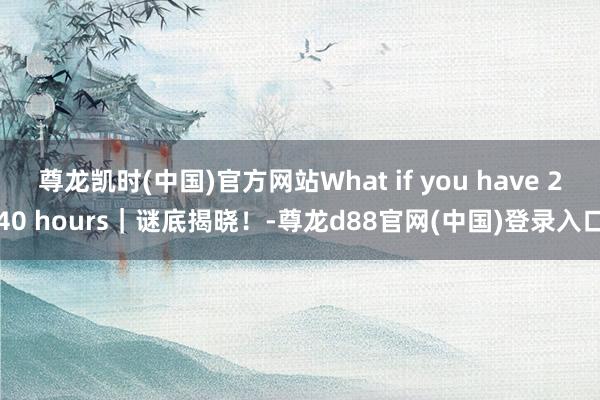 尊龙凯时(中国)官方网站What if you have 240 hours｜谜底揭晓！-尊龙d88官网(中国)登录入口