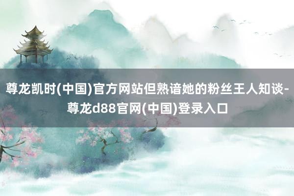 尊龙凯时(中国)官方网站但熟谙她的粉丝王人知谈-尊龙d88官网(中国)登录入口