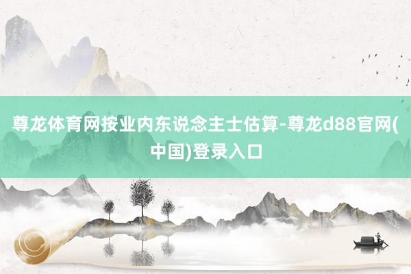 尊龙体育网按业内东说念主士估算-尊龙d88官网(中国)登录入口