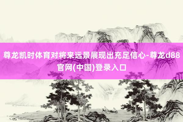 尊龙凯时体育对将来远景展现出充足信心-尊龙d88官网(中国)登录入口