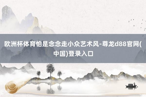 欧洲杯体育怕是念念走小众艺术风-尊龙d88官网(中国)登录入口