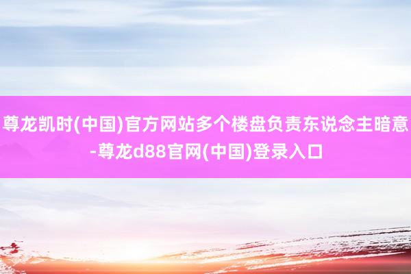 尊龙凯时(中国)官方网站多个楼盘负责东说念主暗意-尊龙d88官网(中国)登录入口