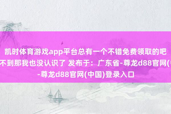 凯时体育游戏app平台总有一个不错免费领取的吧如果也曾领取不到那我也没认识了 发布于：广东省-尊龙d88官网(中国)登录入口