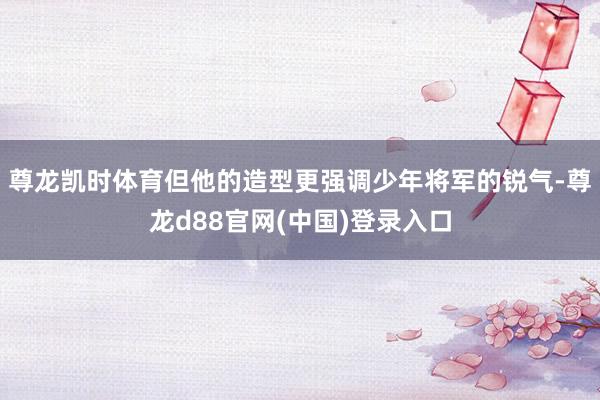 尊龙凯时体育但他的造型更强调少年将军的锐气-尊龙d88官网(中国)登录入口