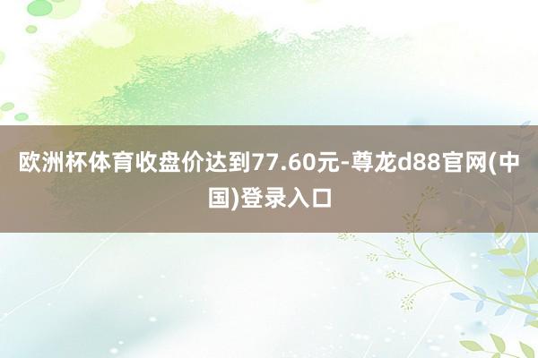 欧洲杯体育收盘价达到77.60元-尊龙d88官网(中国)登录入口