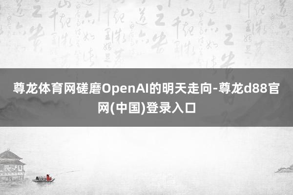 尊龙体育网磋磨OpenAI的明天走向-尊龙d88官网(中国)登录入口
