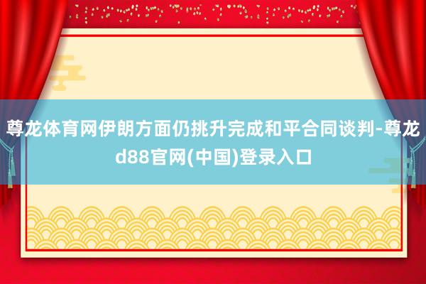 尊龙体育网伊朗方面仍挑升完成和平合同谈判-尊龙d88官网(中国)登录入口
