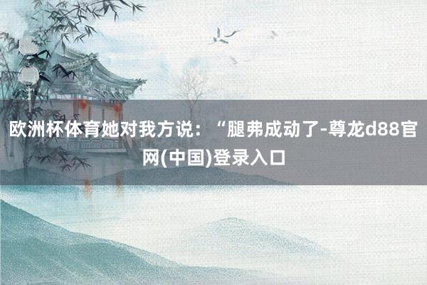欧洲杯体育她对我方说：“腿弗成动了-尊龙d88官网(中国)登录入口