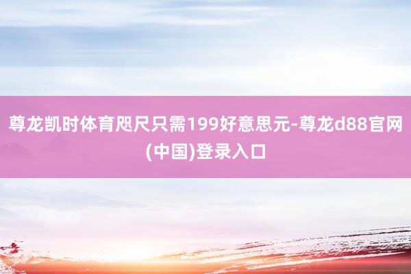 尊龙凯时体育咫尺只需199好意思元-尊龙d88官网(中国)登录入口