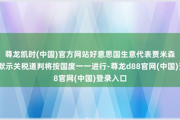 尊龙凯时(中国)官方网站好意思国生意代表贾米森·格里尔默示关税道判将按国度一一进行-尊龙d88官网(中国)登录入口