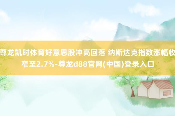 尊龙凯时体育好意思股冲高回落 纳斯达克指数涨幅收窄至2.7%-尊龙d88官网(中国)登录入口