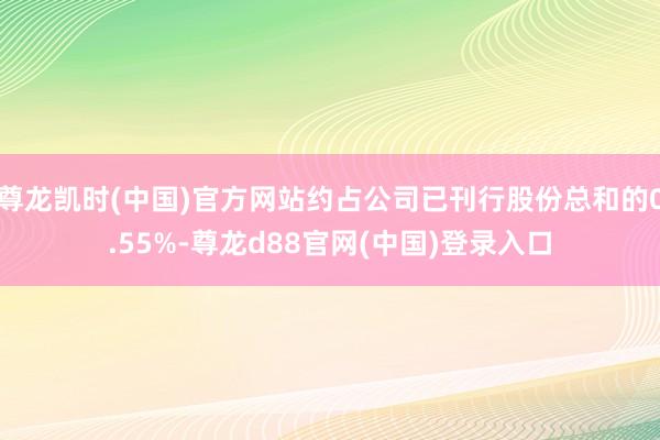 尊龙凯时(中国)官方网站约占公司已刊行股份总和的0.55%-尊龙d88官网(中国)登录入口