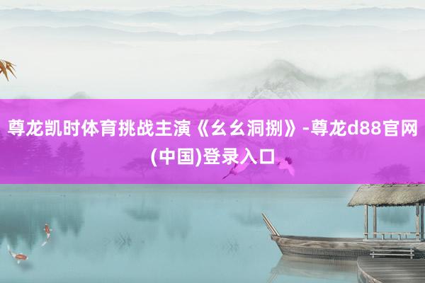 尊龙凯时体育挑战主演《幺幺洞捌》-尊龙d88官网(中国)登录入口